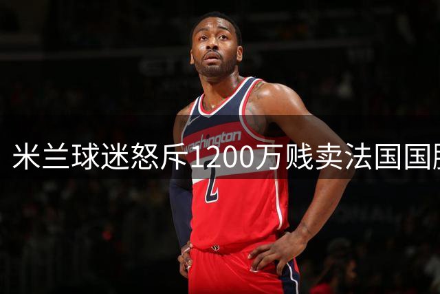 米兰球迷怒斥1200万贱卖法国国脚